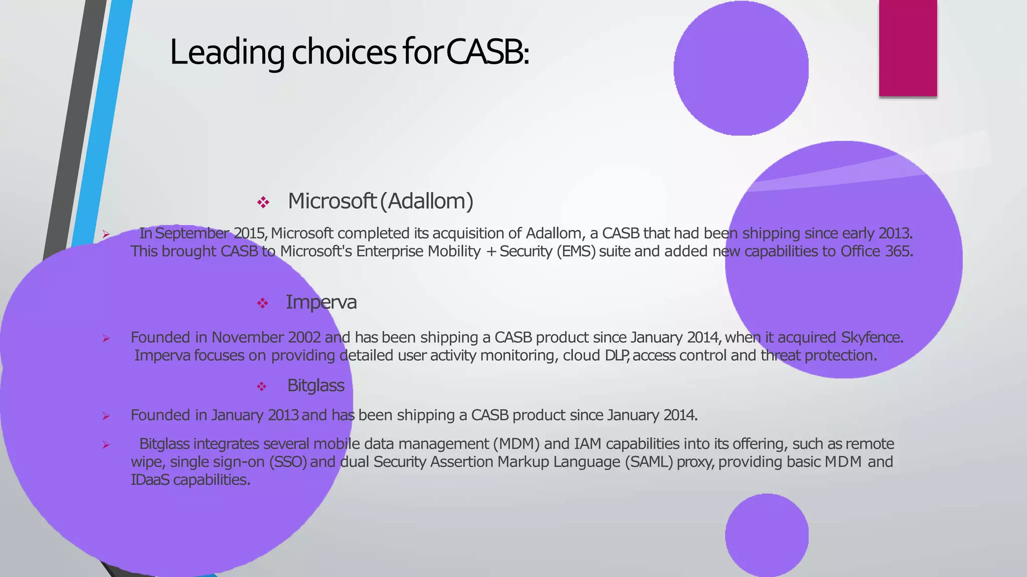 LeadingchoicesforCASB:
 Microsoft(Adallom)
 InSeptember 2015,Microsoft completed its acquisition of Adallom, a CASB that had been shipping since early 2013.
This brought CASB to Microsoft's Enterprise Mobility +Security (EMS)suite and added new capabilities to Office 365.
 Imperva
 Founded in November 2002 and has been shipping a CASB product since January 2014,when it acquired Skyfence.
Imperva focuses on providing detailed user activity monitoring, cloud DLP
,access control and threat protection.
 Bitglass
 Founded in January 2013and has been shipping a CASB product since January 2014.
 Bitglass integrates several mobile data management (MDM) and IAM capabilities into its offering, such as remote
wipe, single sign-on (SSO)and dual Security Assertion Markup Language (SAML) proxy,providing basic MDM and
IDaaS capabilities.
 