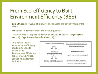 From Eco-efficiency to Built 
Environment Efficiency (BEE) 
• Eco-Efficiency - "Value of products and services per unit environmental 
load.” 
• Efficiency - in terms of input and output quantities 
• so a new model - expanded definition of Eco-Efficiency - as "(beneficial 
output) / (input + non-beneficial output)." 
• This new model of 
environment efficiency 
can be extended to 
define Built 
Environment Efficiency 
(BEE), which CASBEE 
uses as its assessment 
indicator. 
 