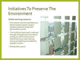 Initiatives To Preserve The 
Environment 
Global warming measures 
• The exterior wall facing Yokohama 
Station boasts Japan's largest 
building material-integrated 
photovoltaic panels. 
• The building's heat load is reduced 
through the application of natural 
energy as well as auto-control 
blinds that use a solar homing 
sensor and lighting controlled by 
daylight sensors. 
• Photovoltaic panel 
 