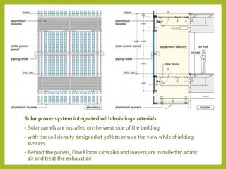 Solar power system integrated with building materials 
• Solar panels are installed on the west side of the building 
• with the cell density designed at 50% to ensure the view while shielding 
sunrays 
• Behind the panels, Fine Floors catwalks and louvers are installed to admit 
air and treat the exhaust air 
 