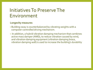 Initiatives To Preserve The 
Environment 
Longevity measures 
• Building sway is counterbalanced by vibrating weights with a 
computer-controlled driving mechanism. 
• In addition, a hybrid vibration damping mechanism that combines 
active mass damper (AMD), to reduce vibration caused by wind, 
and vibration damping equipment (vibration damping brace, 
vibration damping wall) is used to increase the building's durability 
 