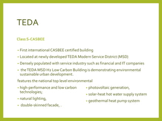 TEDA 
Class S-CASBEE 
• First international CASBEE certified building 
• Located at newly developed TEDA Modern Service District (MSD) 
• Densely populated with service industry such as financial and IT companies 
• the TEDA MSD H2 Low Carbon Building is demonstrating environmental 
sustainable urban development. 
features the national top level environmental 
• photovoltaic generation, 
• solar-heat hot water supply system 
• geothermal heat pump system 
• high-performance and low carbon 
technologies; 
• natural lighting, 
• double-skinned facade, . 
 