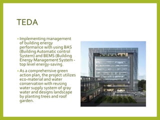 TEDA 
• Implementing management 
of building energy 
performance with using BAS 
(Building Automatic control 
System) and BEMS (Building 
Energy Management System - 
top level energy-saving. 
• As a comprehensive green 
action plan, the project utilizes 
eco-material and water 
conservation with reusing 
water supply system of gray 
water and designs landscape 
by planting trees and roof 
garden. 
 