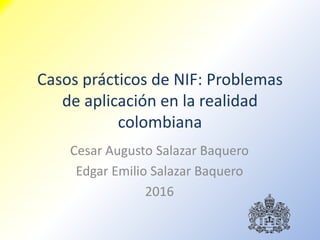 Casos prácticos de NIF: Problemas
de aplicación en la realidad
colombiana
Cesar Augusto Salazar Baquero
Edgar Emilio Salazar Baquero
2016
 