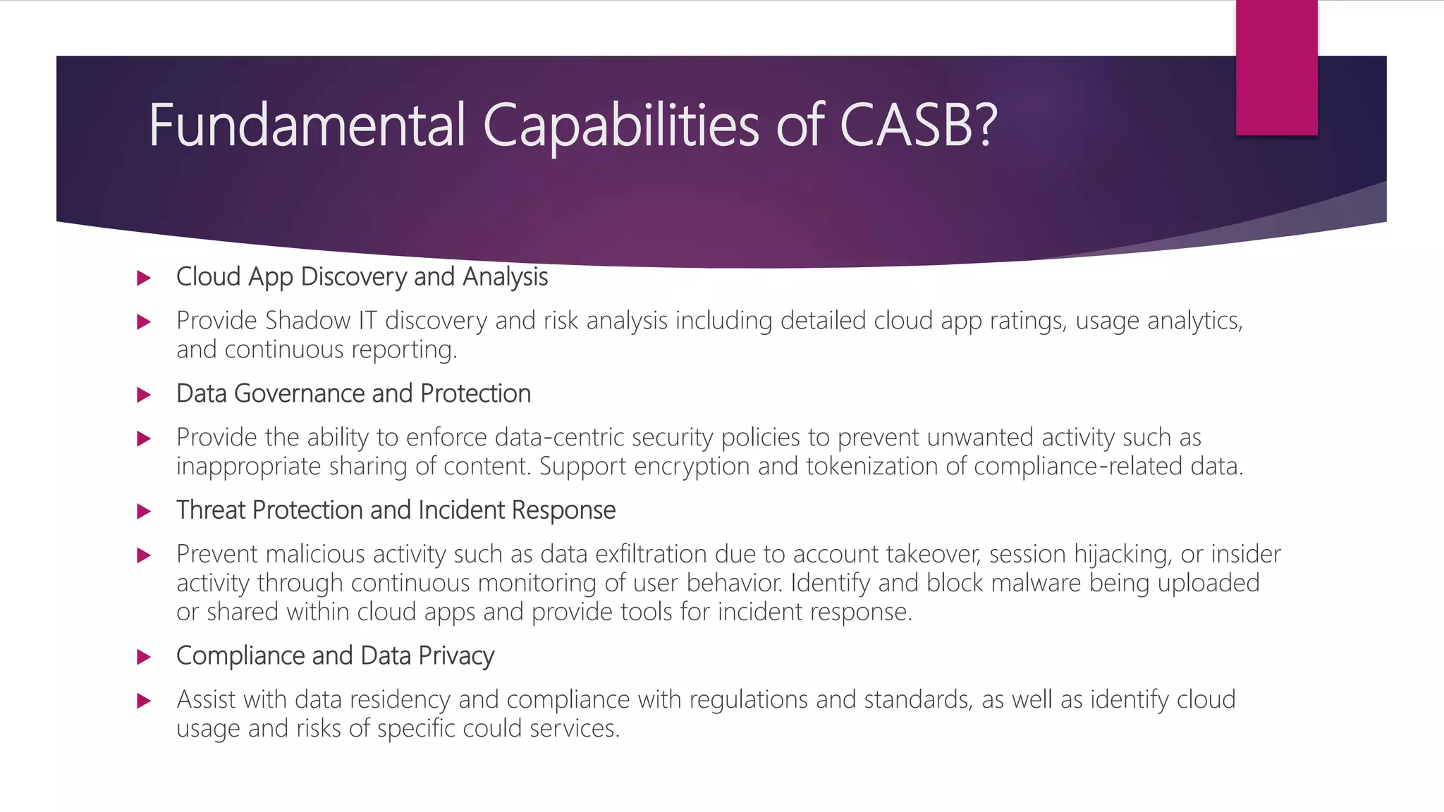 Fundamental Capabilities of CASB?
 Cloud App Discovery and Analysis
 Provide Shadow IT discovery and risk analysis including detailed cloud app ratings, usage analytics,
and continuous reporting.
 Data Governance and Protection
 Provide the ability to enforce data-centric security policies to prevent unwanted activity such as
inappropriate sharing of content. Support encryption and tokenization of compliance-related data.
 Threat Protection and Incident Response
 Prevent malicious activity such as data exfiltration due to account takeover, session hijacking, or insider
activity through continuous monitoring of user behavior. Identify and block malware being uploaded
or shared within cloud apps and provide tools for incident response.
 Compliance and Data Privacy
 Assist with data residency and compliance with regulations and standards, as well as identify cloud
usage and risks of specific could services.
 