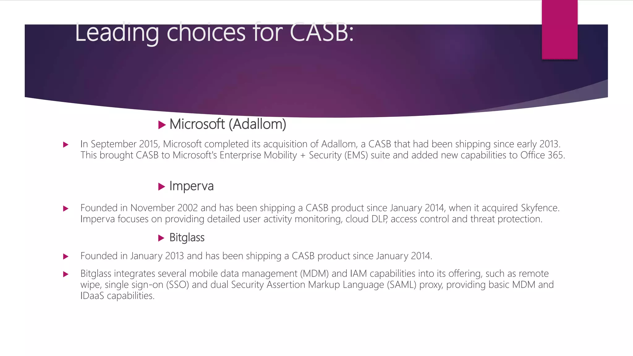 Leading choices for CASB:
 Microsoft (Adallom)
 In September 2015, Microsoft completed its acquisition of Adallom, a CASB that had been shipping since early 2013.
This brought CASB to Microsoft's Enterprise Mobility + Security (EMS) suite and added new capabilities to Office 365.
 Imperva
 Founded in November 2002 and has been shipping a CASB product since January 2014, when it acquired Skyfence.
Imperva focuses on providing detailed user activity monitoring, cloud DLP, access control and threat protection.
 Bitglass
 Founded in January 2013 and has been shipping a CASB product since January 2014.
 Bitglass integrates several mobile data management (MDM) and IAM capabilities into its offering, such as remote
wipe, single sign-on (SSO) and dual Security Assertion Markup Language (SAML) proxy, providing basic MDM and
IDaaS capabilities.
 