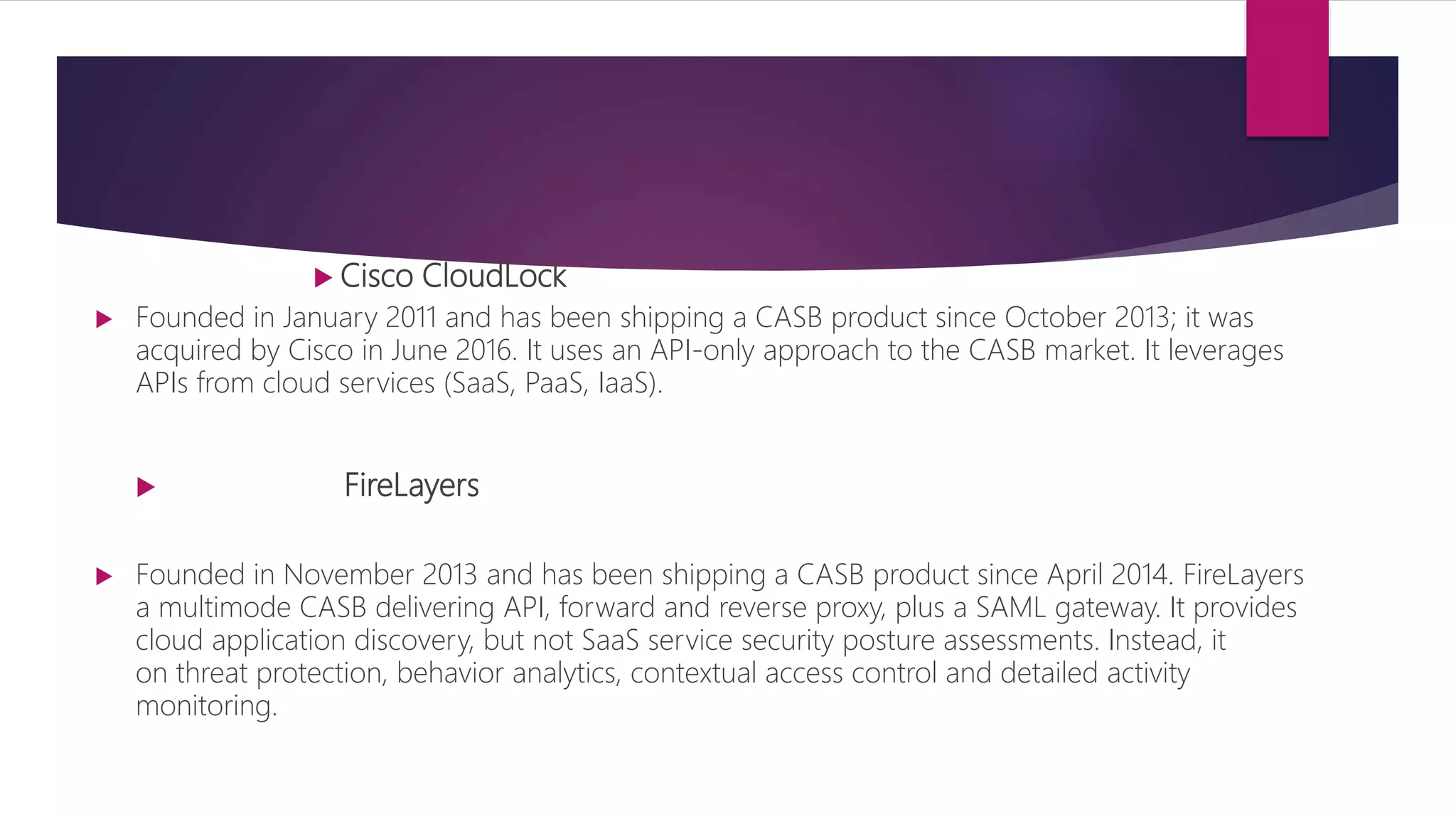  Cisco CloudLock
 Founded in January 2011 and has been shipping a CASB product since October 2013; it was
acquired by Cisco in June 2016. It uses an API-only approach to the CASB market. It leverages
APIs from cloud services (SaaS, PaaS, IaaS).
 FireLayers
 Founded in November 2013 and has been shipping a CASB product since April 2014. FireLayers
a multimode CASB delivering API, forward and reverse proxy, plus a SAML gateway. It provides
cloud application discovery, but not SaaS service security posture assessments. Instead, it
on threat protection, behavior analytics, contextual access control and detailed activity
monitoring.
 