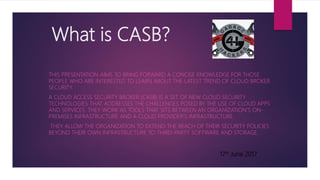 What is CASB?
THIS PRESENTATION AIMS TO BRING FORWARD A CONCISE KNOWLEDGE FOR THOSE
PEOPLE WHO ARE INTERESTED TO LEARN ABOUT THE LATEST TREND OF CLOUD BROKER
SECURITY.
A CLOUD ACCESS SECURITY BROKER (CASB) IS A SET OF NEW CLOUD SECURITY
TECHNOLOGIES THAT ADDRESSES THE CHALLENGES POSED BY THE USE OF CLOUD APPS
AND SERVICES. THEY WORK AS TOOLS THAT SITS BETWEEN AN ORGANIZATION'S ON-
PREMISES INFRASTRUCTURE AND A CLOUD PROVIDER'S INFRASTRUCTURE.
THEY ALLOW THE ORGANIZATION TO EXTEND THE REACH OF THEIR SECURITY POLICIES
BEYOND THEIR OWN INFRASTRUCTURE TO THIRD-PARTY SOFTWARE AND STORAGE.
17th June 2017
 