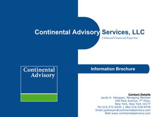 Continental Advisory Services, LLC
Unbiased Financial Expertise

Information Brochure

Contact Details
Jacob H. Yahiayan, Managing Member
250 Park Avenue, 7th Floor,
New York, New York 10177
Tel:212-572-6430 | Mob:516-528-8749
Email:jyahiayan@continentaladvisory.com
Web:www.continentaladvisory.com

 