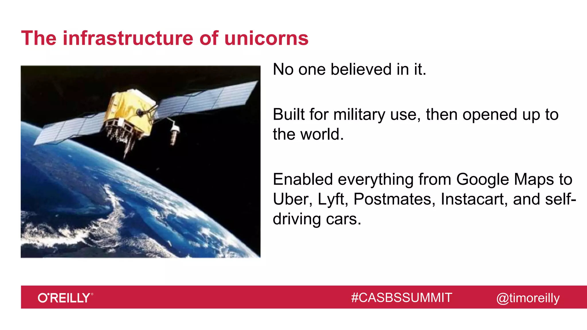 @timoreilly#CASBSSUMMIT
The infrastructure of unicorns
No one believed in it.
Built for military use, then opened up to
the world.
Enabled everything from Google Maps to
Uber, Lyft, Postmates, Instacart, and self-
driving cars.
 
