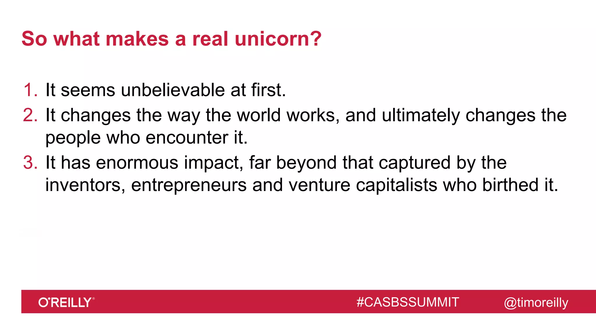 @timoreilly#CASBSSUMMIT
So what makes a real unicorn?
1. It seems unbelievable at first.
2. It changes the way the world works, and ultimately changes the
people who encounter it.
3. It has enormous impact, far beyond that captured by the
inventors, entrepreneurs and venture capitalists who birthed it.
 
