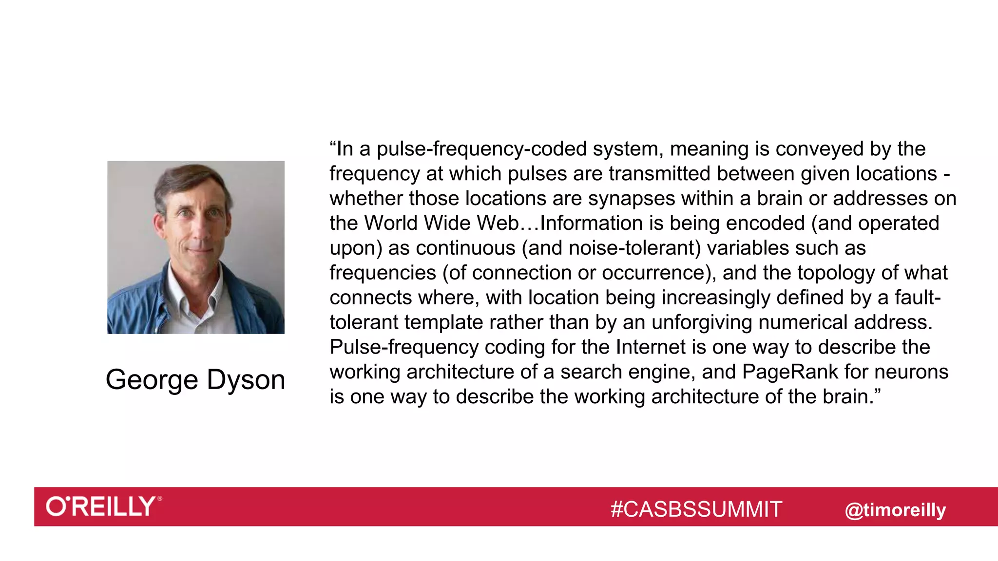 #CASBSSUMMIT
Text
@timoreilly
“In a pulse-frequency-coded system, meaning is conveyed by the
frequency at which pulses are transmitted between given locations -
whether those locations are synapses within a brain or addresses on
the World Wide Web…Information is being encoded (and operated
upon) as continuous (and noise-tolerant) variables such as
frequencies (of connection or occurrence), and the topology of what
connects where, with location being increasingly defined by a fault-
tolerant template rather than by an unforgiving numerical address.
Pulse-frequency coding for the Internet is one way to describe the
working architecture of a search engine, and PageRank for neurons
is one way to describe the working architecture of the brain.”
#CASBSSUMMIT
George Dyson
 