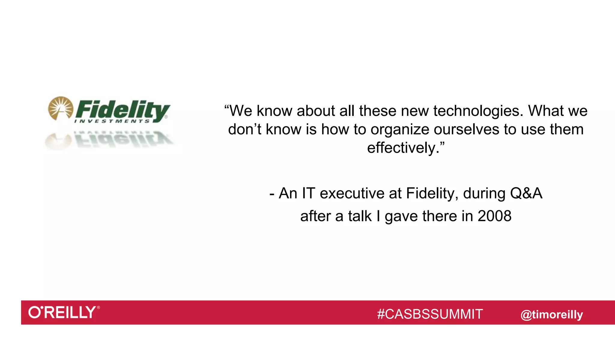 #CASBSSUMMIT @timoreilly
“We know about all these new technologies. What we
don’t know is how to organize ourselves to use them
effectively.”
- An IT executive at Fidelity, during Q&A
after a talk I gave there in 2008
#CASBSSUMMIT
 