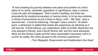 @timoreilly#CASBSSUMMIT
“A man breaking his journey between one place and another at a third
place of no name, character, population or significance, sees a unicorn
cross his path and disappear. That in itself is startling, but there are
precedents for mystical encounters of various kinds, or to be less extreme,
a choice of persuasions to put it down to fancy; until—“My God,” says a
second man, “I must be dreaming, I thought I saw a unicorn.” At which
point, a dimension is added that makes the experience as alarming as it
will ever be. A third witness, you understand, adds no further dimension but
only spreads it thinner, and a fourth thinner still, and the more witnesses
there are the thinner it gets and the more reasonable it becomes until it is
as thin as reality, the name we give to the common experience.”
- Tom Stoppard, Rosencrantz and Guildenstern Are Dead
12
 