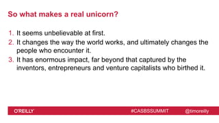 @timoreilly#CASBSSUMMIT
So what makes a real unicorn?
1. It seems unbelievable at first.
2. It changes the way the world works, and ultimately changes the
people who encounter it.
3. It has enormous impact, far beyond that captured by the
inventors, entrepreneurs and venture capitalists who birthed it.
 