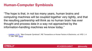 #CASBSSUMMIT @timoreilly
Human-Computer Symbiosis
“The hope is that, in not too many years, human brains and
computing machines will be coupled together very tightly, and that
the resulting partnership will think as no human brain has ever
thought and process data in a way not approached by the
information-handling machines we know today.”
– Licklider, J.C.R., "Man-Computer Symbiosis", IRE Transactions on Human Factors in Electronics, vol. HFE-1, 4-
11, Mar 1960. Eprint
#CASBSSUMMIT
 