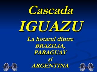 Cascada IGUAZU  La hotarul dintre  BRAZILIA, PARAGUAY şi ARGENTINA 
