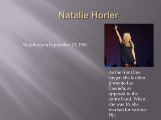Natalie HorlerWasbornonSeptember 23, 1981.As the front line singer, she is often presented as Cascada, as opposed to the entire band. When she was 16, she worked for various DJs.