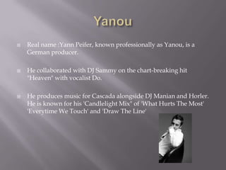 YanouReal name :YannPeifer, known professionally as Yanou, is a German producer. He collaborated with DJ Sammy on the chart-breaking hit "Heaven" with vocalist Do. He produces music for Cascada alongside DJ Manian and Horler. He is known for his 'Candlelight Mix" of 'What Hurts The Most' 'Everytime We Touch' and 'Draw The Line'