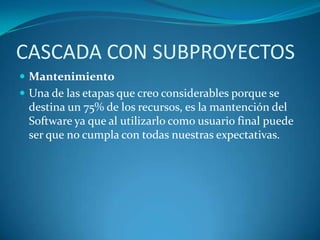 CASCADA CON SUBPROYECTOSMantenimientoUna de las etapas que creo considerables porque se destina un 75% de los recursos, es la mantención del Software ya que al utilizarlo como usuario final puede ser que no cumpla con todas nuestras expectativas.