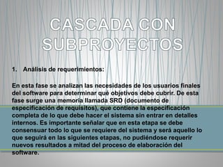 1. Análisis de requerimientos: 
En esta fase se analizan las necesidades de los usuarios finales 
del software para determinar qué objetivos debe cubrir. De esta 
fase surge una memoria llamada SRD (documento de 
especificación de requisitos), que contiene la especificación 
completa de lo que debe hacer el sistema sin entrar en detalles 
internos. Es importante señalar que en esta etapa se debe 
consensuar todo lo que se requiere del sistema y será aquello lo 
que seguirá en las siguientes etapas, no pudiéndose requerir 
nuevos resultados a mitad del proceso de elaboración del 
software. 
 