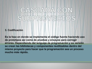 3. Codificación 
Es la fase en donde se implementa el código fuente haciendo uso 
de prototipos así como de pruebas y ensayos para corregir 
errores. Dependiendo del lenguaje de programación y su versión 
se crean las bibliotecas y componentes reutilizables dentro del 
mismo proyecto para hacer que la programación sea un proceso 
mucho más rápido. 
 
