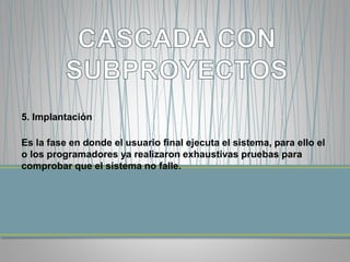 5. Implantación 
Es la fase en donde el usuario final ejecuta el sistema, para ello el 
o los programadores ya realizaron exhaustivas pruebas para 
comprobar que el sistema no falle. 
 