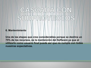 6. Mantenimiento 
Una de las etapas que creo considerables porque se destina un 
75% de los recursos, es la mantención del Software ya que al 
utilizarlo como usuario final puede ser que no cumpla con todas 
nuestras expectativas. 
 
