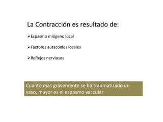 La Contracción es resultado de:
Espasmo miógeno local
Factores autacoides locales
Reflejos nerviosos
Cuanto mas gravemente se ha traumatizado un
vaso, mayor es el espasmo vascular
 