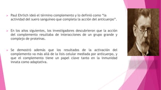 

Paul Ehrlich ideó el término complemento y lo definió como “la
actividad del suero sanguíneo que completa la acción del anticuerpo”.



En los años siguientes, los investigadores descubrieron que la acción
del complemento resultaba de interacciones de un grupo grande y
complejo de proteínas.



Se demostró además que los resultados de la activación del
complemento va más allá de la lisis celular mediada por anticuerpo, y
que el complemento tiene un papel clave tanto en la inmunidad
innata como adaptativa.

 