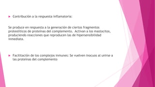 

Contribución a la respuesta inflamatoria:

Se produce en respuesta a la generación de ciertos fragmentos
proteolíticos de proteínas del complemento. Activan a los mastocitos,
produciendo reacciones que reproducen las de hipersensibilidad
inmediata.



Facilitación de los complejos inmunes: Se vuelven inocuos al unirse a
las proteínas del complemento

 