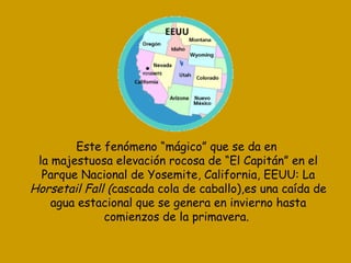 Este fenómeno “mágico” que se da en la majestuosa elevación rocosa de “El Capitán” en el Parque Nacional de Yosemite, California, EEUU: La Horsetail Fall ( cascada cola de caballo),es una caída de agua estacional que se genera en invierno hasta comienzos de la primavera.