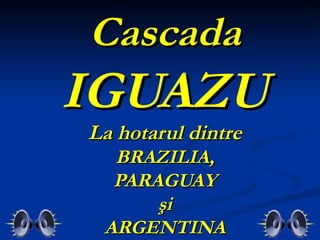 Cascada
IGUAZU
La hotarul dintre
  BRAZILIA,
  PARAGUAY
      şi
 ARGENTINA
 