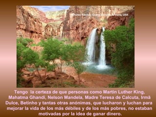 Chutes Havasu, Grand Canyon, Arizona, USA Tengo  la certeza de que personas como Martin Luther King, Mahatma Ghandi, Nelson Mandela, Madre Teresa de Calcuta, Irmã Dulce, Betinho y tantas otras anónimas, que lucharon y luchan para  mejorar la vida de los más débiles y de los más pobres, no estaban motivadas por la idea de ganar dinero. 
