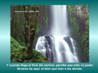 Chutes Kentucky, Orégon, USA Y cuando llega al final del camino, percibe que sólo va poder llevarse de aquí, el bien que hizo a los demás. 