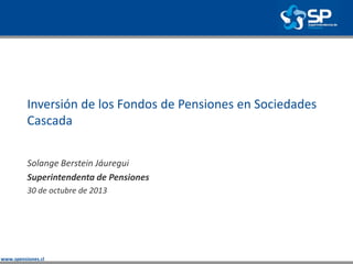 www.spensiones.cl
Inversión de los Fondos de Pensiones en Sociedades
Cascada
Solange Berstein Jáuregui
Superintendenta de Pensiones
30 de octubre de 2013
 