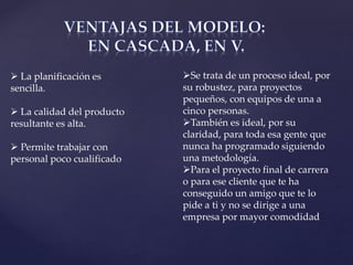  La planificación es
sencilla.
 La calidad del producto
resultante es alta.
 Permite trabajar con
personal poco cualificado
Se trata de un proceso ideal, por
su robustez, para proyectos
pequeños, con equipos de una a
cinco personas.
También es ideal, por su
claridad, para toda esa gente que
nunca ha programado siguiendo
una metodología.
Para el proyecto final de carrera
o para ese cliente que te ha
conseguido un amigo que te lo
pide a ti y no se dirige a una
empresa por mayor comodidad
 