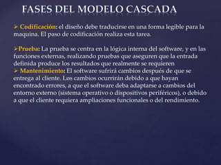  Codificación: el diseño debe traducirse en una forma legible para la
maquina. El paso de codificación realiza esta tarea.
Prueba: La prueba se centra en la lógica interna del software, y en las
funciones externas, realizando pruebas que aseguren que la entrada
definida produce los resultados que realmente se requieren
 Mantenimiento: El software sufrirá cambios después de que se
entrega al cliente. Los cambios ocurrirán debido a que hayan
encontrado errores, a que el software deba adaptarse a cambios del
entorno externo (sistema operativo o dispositivos periféricos), o debido
a que el cliente requiera ampliaciones funcionales o del rendimiento.
 