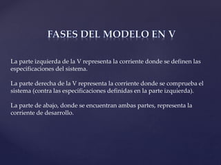 La parte izquierda de la V representa la corriente donde se definen las
especificaciones del sistema.
La parte derecha de la V representa la corriente donde se comprueba el
sistema (contra las especificaciones definidas en la parte izquierda).
La parte de abajo, donde se encuentran ambas partes, representa la
corriente de desarrollo.
 
