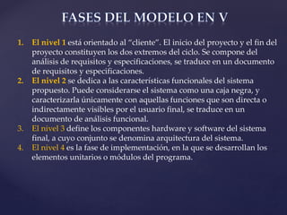 1. El nivel 1 está orientado al “cliente”. El inicio del proyecto y el fin del
proyecto constituyen los dos extremos del ciclo. Se compone del
análisis de requisitos y especificaciones, se traduce en un documento
de requisitos y especificaciones.
2. El nivel 2 se dedica a las características funcionales del sistema
propuesto. Puede considerarse el sistema como una caja negra, y
caracterizarla únicamente con aquellas funciones que son directa o
indirectamente visibles por el usuario final, se traduce en un
documento de análisis funcional.
3. El nivel 3 define los componentes hardware y software del sistema
final, a cuyo conjunto se denomina arquitectura del sistema.
4. El nivel 4 es la fase de implementación, en la que se desarrollan los
elementos unitarios o módulos del programa.
 