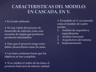  Es el más utilizado.
 Es una visión del proceso de
desarrollo de software como una
sucesión de etapas que producen
productos intermedios.
 Para que el proyecto tenga éxito
deben desarrollarse todas las fases.
 Las fases continúan hasta que los
objetivos se han cumplido.
 Si se cambia el orden de las fases, el
producto final será de inferior calidad
 El modelo en V. es conocido
como el modelo de cuatro
niveles
1. Análisis de requisitos y
especificación
2. Análisis funcional
3. Arquitectura del sistema
4. Implementación
 