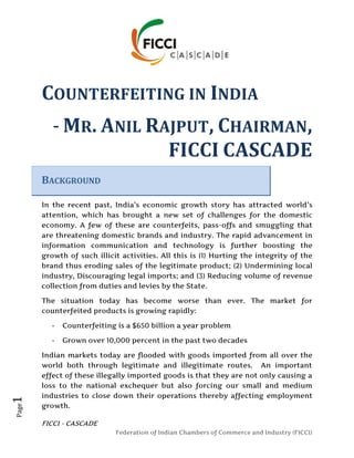 COUNTERFEITING IN INDIA
          - MR. ANIL RAJPUT, CHAIRMAN,
                       FICCI CASCADE
       BACKGROUND

       In the recent past, India’s economic growth story has attracted world’s
       attention, which has brought a new set of challenges for the domestic
       economy. A few of these are counterfeits, pass-offs and smuggling that
       are threatening domestic brands and industry. The rapid advancement in
       information communication and technology is further boosting the
       growth of such illicit activities. All this is (1) Hurting the integrity of the
       brand thus eroding sales of the legitimate product; (2) Undermining local
       industry, Discouraging legal imports; and (3) Reducing volume of revenue
       collection from duties and levies by the State.

       The situation today has become worse than ever. The market for
       counterfeited products is growing rapidly:

          -   Counterfeiting is a $650 billion a year problem

          -   Grown over 10,000 percent in the past two decades

       Indian markets today are flooded with goods imported from all over the
       world both through legitimate and illegitimate routes. An important
       effect of these illegally imported goods is that they are not only causing a
       loss to the national exchequer but also forcing our small and medium
       industries to close down their operations thereby affecting employment
1




       growth.
Page




       FICCI - CASCADE
                            Federation of Indian Chambers of Commerce and Industry (FICCI)
 