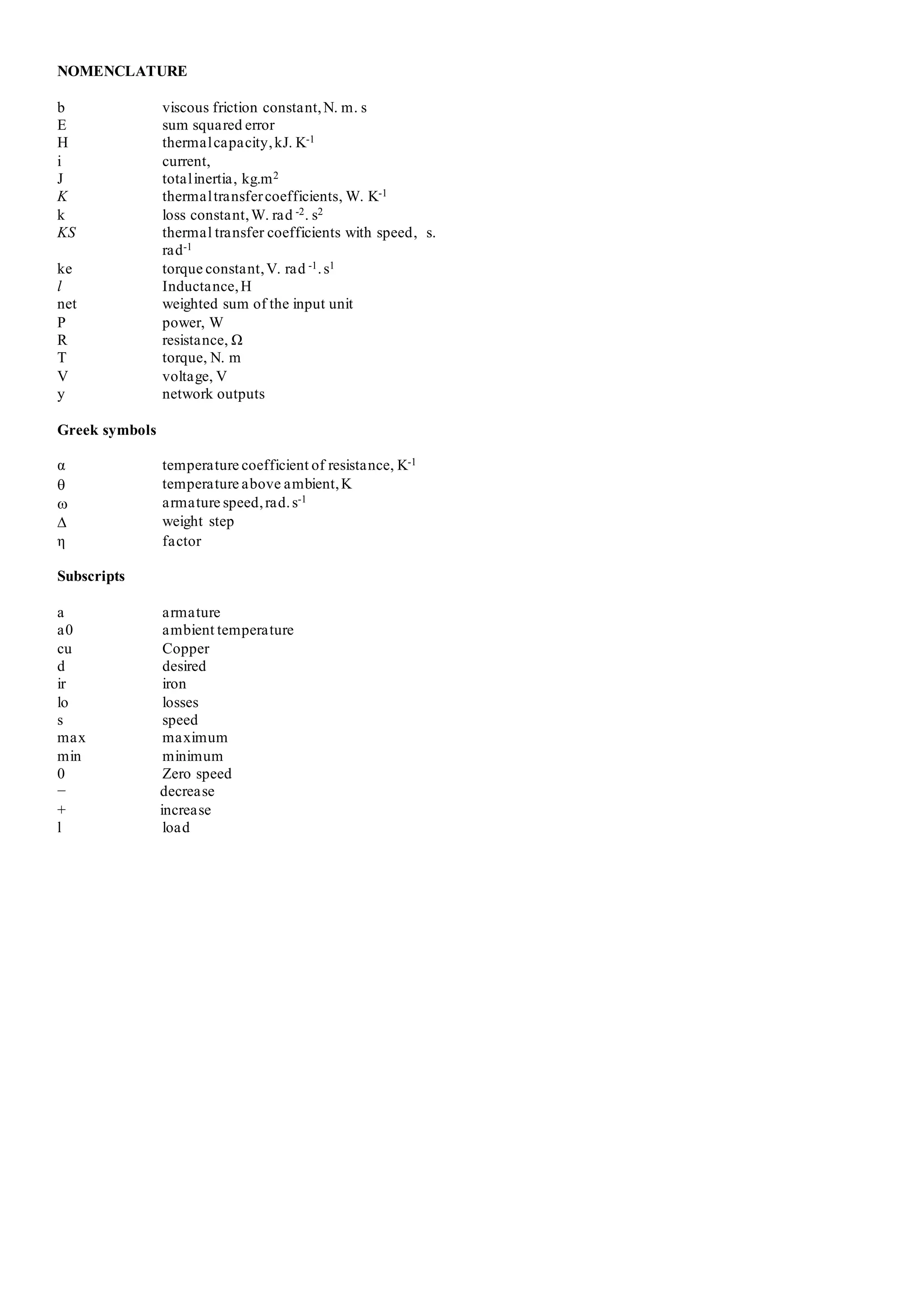 NOMENCLATURE
b viscous friction constant,N. m. s
E sum squared error
H thermalcapacity,kJ. K-1
i current,
J totalinertia, kg.m2
K thermaltransfercoefficients, W. K-1
k loss constant,W. rad -2. s2
KS thermal transfer coefficients with speed, s.
rad-1
ke torque constant,V. rad -1.s1
l Inductance,H
net weighted sum of the input unit
P power, W
R resistance, Ω
T torque, N. m
V voltage, V
y network outputs
Greek symbols
α temperature coefficient of resistance, K-1
 temperature above ambient,K
 armature speed,rad.s-1
 weight step
η factor
Subscripts
a armature
a0 ambient temperature
cu Copper
d desired
ir iron
lo losses
s speed
max maximum
min minimum
0 Zero speed
− decrease
+ increase
l load
 