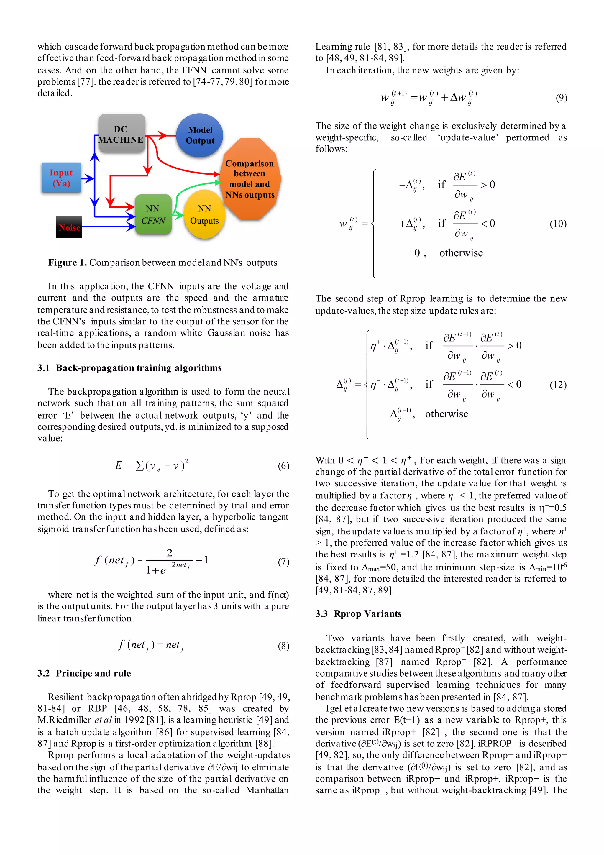 which cascade forward back propagation method can be more
effective than feed-forward back propagation method in some
cases. And on the other hand, the FFNN cannot solve some
problems[77]. the readeris referred to [74-77,79,80] formore
detailed.
Figure 1. Comparison between modeland NN's outputs
In this application, the CFNN inputs are the voltage and
current and the outputs are the speed and the armature
temperature and resistance,to test the robustness and to make
the CFNN’s inputs similar to the output of the sensor for the
real-time applications, a random white Gaussian noise has
been added to the inputs patterns.
3.1 Back-propagation training algorithms
The backpropagation algorithm is used to form the neural
network such that on all training patterns, the sum squared
error ‘E’ between the actual network outputs, ‘y’ and the
corresponding desired outputs,yd,is minimized to a supposed
value:
2
( )
d
E y y
= −
 (6)
To get the optimal network architecture, for each layer the
transfer function types must be determined by trial and error
method. On the input and hidden layer, a hyperbolic tangent
sigmoid transferfunction hasbeen used, defined as:
2
2
( ) 1
1 j
j net
f net
e
−
= −
+
(7)
where net is the weighted sum of the input unit, and f(net)
is the output units. For the output layerhas3 units with a pure
linear transferfunction.
( )
j j
f net net
= (8)
3.2 Principe and rule
Resilient backpropagation often abridged by Rprop [49, 49,
81-84] or RBP [46, 48, 58, 78, 85] was created by
M.Riedmiller et al in 1992 [81], is a learning heuristic [49] and
is a batch update algorithm [86] for supervised learning [84,
87] and Rprop is a first-order optimization algorithm [88].
Rprop performs a local adaptation of the weight-updates
based on the sign of the partial derivative ∂E/∂wij to eliminate
the harmful influence of the size of the partial derivative on
the weight step. It is based on the so-called Manhattan
Learning rule [81, 83], for more details the reader is referred
to [48, 49, 81-84, 89].
In each iteration, the new weights are given by:
( 1) ( ) ( )
t t t
ij ij ij
w w w
+
= +  (9)
The size of the weight change is exclusively determined by a
weight-specific, so-called ‘update-value’ performed as
follows:
( )
( )
( )
( ) ( )
, if 0
, if 0
0 , otherwise
t
t
ij
ij
t
t t
ij ij
ij
E
w
E
w
w

− 


= + 












(10)
The second step of Rprop learning is to determine the new
update-values,the step size update rules are:
( 1) ( )
( 1)
( 1) ( )
( ) ( 1)
( 1)
, if 0
, if 0
, otherwise
t t
t
ij
ij ij
t t
t t
ij ij
ij ij
t
ij
E E
w w
E E
w w


−
+ −
−
− −
−
 
  
 
 
 =   
 












(12)
With 0 < 𝜂−
< 1 < 𝜂+
, For each weight, if there was a sign
change of the partial derivative of the total error function for
two successive iteration, the update value for that weight is
multiplied by a factor η−, where η− < 1, the preferred value of
the decrease factor which gives us the best results is −=0.5
[84, 87], but if two successive iteration produced the same
sign, the update value is multiplied by a factorof η+, where η+
> 1, the preferred value of the increase factor which gives us
the best results is η+ =1.2 [84, 87], the maximum weight step
is fixed to max=50, and the minimum step-size is min=10-6
[84, 87], for more detailed the interested reader is referred to
[49, 81-84, 87, 89].
3.3 Rprop Variants
Two variants have been firstly created, with weight-
backtracking[83,84] named Rprop+ [82] and without weight-
backtracking [87] named Rprop− [82]. A performance
comparative studies between these algorithms and many other
of feedforward supervised learning techniques for many
benchmark problems has been presented in [84, 87].
Igel et alcreate two new versions is based to addinga stored
the previous error E(t−1) as a new variable to Rprop+, this
version named iRprop+ [82] , the second one is that the
derivative (∂E(t)/∂wij) is set to zero [82], iRPROP− is described
[49, 82], so, the only difference between Rprop− and iRprop−
is that the derivative (∂E(t)/∂wij) is set to zero [82], and as
comparison between iRprop− and iRprop+, iRprop− is the
same as iRprop+, but without weight-backtracking [49]. The
DC
MACHINE
Input
(Va)
NN
CFNN
Model
Output
NN
Outputs
Noise
Comparison
between
model and
NNs outputs
 