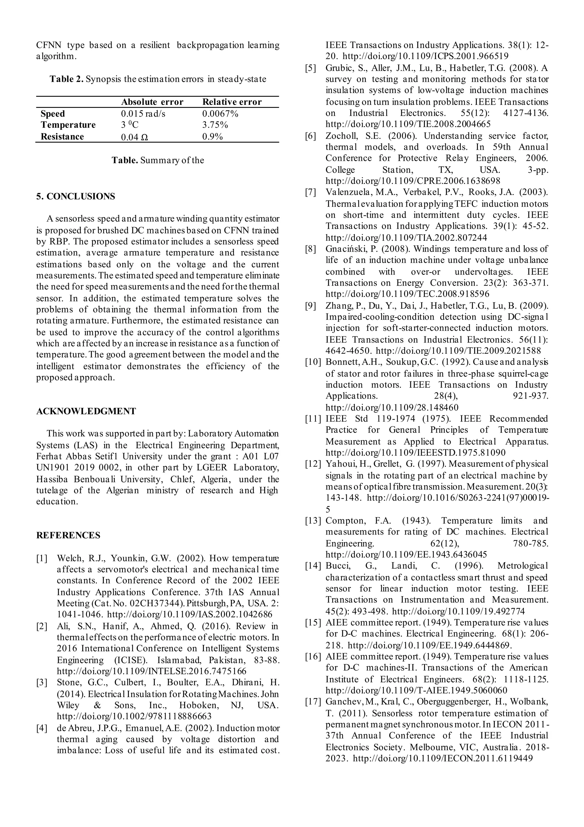CFNN type based on a resilient backpropagation learning
algorithm.
Table 2. Synopsis the estimation errors in steady-state
Table. Summary of the
5. CONCLUSIONS
A sensorless speed and armature winding quantity estimator
is proposed for brushed DC machinesbased on CFNN trained
by RBP. The proposed estimator includes a sensorless speed
estimation, average armature temperature and resistance
estimations based only on the voltage and the current
measurements.The estimated speed and temperature eliminate
the need for speed measurementsand the need forthe thermal
sensor. In addition, the estimated temperature solves the
problems of obtaining the thermal information from the
rotating armature. Furthermore, the estimated resistance can
be used to improve the accuracy of the control algorithms
which are affected by an increase in resistance asa function of
temperature.The good agreement between the model and the
intelligent estimator demonstrates the efficiency of the
proposed approach.
ACKNOWLEDGMENT
This work was supported in part by: Laboratory Automation
Systems (LAS) in the Electrical Engineering Department,
Ferhat Abbas Setif1 University under the grant : A01 L07
UN1901 2019 0002, in other part by LGEER Laboratory,
Hassiba Benbouali University, Chlef, Algeria, under the
tutelage of the Algerian ministry of research and High
education.
REFERENCES
[1] Welch, R.J., Younkin, G.W. (2002). How temperature
affects a servomotor's electrical and mechanical time
constants. In Conference Record of the 2002 IEEE
Industry Applications Conference. 37th IAS Annual
Meeting (Cat.No. 02CH37344).Pittsburgh,PA, USA. 2:
1041-1046. http://doi.org/10.1109/IAS.2002.1042686
[2] Ali, S.N., Hanif, A., Ahmed, Q. (2016). Review in
thermaleffectson the performance of electric motors. In
2016 International Conference on Intelligent Systems
Engineering (ICISE). Islamabad, Pakistan, 83-88.
http://doi.org/10.1109/INTELSE.2016.7475166
[3] Stone, G.C., Culbert, I., Boulter, E.A., Dhirani, H.
(2014). Electrical Insulation forRotatingMachines.John
Wiley & Sons, Inc., Hoboken, NJ, USA.
http://doi.org/10.1002/9781118886663
[4] de Abreu, J.P.G., Emanuel,A.E. (2002). Induction motor
thermal aging caused by voltage distortion and
imbalance: Loss of useful life and its estimated cost.
IEEE Transactions on Industry Applications. 38(1): 12-
20. http://doi.org/10.1109/ICPS.2001.966519
[5] Grubic, S., Aller, J.M., Lu, B., Habetler, T.G. (2008). A
survey on testing and monitoring methods for sta tor
insulation systems of low-voltage induction machines
focusing on turn insulation problems. IEEE Transactions
on Industrial Electronics. 55(12): 4127-4136.
http://doi.org/10.1109/TIE.2008.2004665
[6] Zocholl, S.E. (2006). Understanding service factor,
thermal models, and overloads. In 59th Annual
Conference for Protective Relay Engineers, 2006.
College Station, TX, USA. 3-pp.
http://doi.org/10.1109/CPRE.2006.1638698
[7] Valenzuela, M.A., Verbakel, P.V., Rooks, J.A. (2003).
Thermalevaluation forapplyingTEFC induction motors
on short-time and intermittent duty cycles. IEEE
Transactions on Industry Applications. 39(1): 45-52.
http://doi.org/10.1109/TIA.2002.807244
[8] Gnaciński, P. (2008). Windings temperature and loss of
life of an induction machine under voltage unbalance
combined with over-or undervoltages. IEEE
Transactions on Energy Conversion. 23(2): 363-371.
http://doi.org/10.1109/TEC.2008.918596
[9] Zhang, P., Du, Y., Dai, J., Habetler, T.G., Lu, B. (2009).
Impaired-cooling-condition detection using DC-signa l
injection for soft-starter-connected induction motors.
IEEE Transactions on Industrial Electronics. 56(11):
4642-4650. http://doi.org/10.1109/TIE.2009.2021588
[10] Bonnett,A.H., Soukup,G.C. (1992). Cause and analysis
of stator and rotor failures in three-phase squirrel-cage
induction motors. IEEE Transactions on Industry
Applications. 28(4), 921-937.
http://doi.org/10.1109/28.148460
[11] IEEE Std 119-1974 (1975). IEEE Recommended
Practice for General Principles of Temperature
Measurement as Applied to Electrical Apparatus.
http://doi.org/10.1109/IEEESTD.1975.81090
[12] Yahoui, H., Grellet, G. (1997). Measurement of physical
signals in the rotating part of an electrical machine by
means of opticalfibre transmission.Measurement.20(3):
143-148. http://doi.org/10.1016/S0263-2241(97)00019-
5
[13] Compton, F.A. (1943). Temperature limits and
measurements for rating of DC machines. Electrical
Engineering. 62(12), 780-785.
http://doi.org/10.1109/EE.1943.6436045
[14] Bucci, G., Landi, C. (1996). Metrological
characterization of a contactless smart thrust and speed
sensor for linear induction motor testing. IEEE
Transactions on Instrumentation and Measurement.
45(2): 493-498. http://doi.org/10.1109/19.492774
[15] AIEE committee report. (1949). Temperature rise values
for D-C machines. Electrical Engineering. 68(1): 206-
218. http://doi.org/10.1109/EE.1949.6444869.
[16] AIEE committee report. (1949). Temperature rise values
for D-C machines-II. Transactions of the American
Institute of Electrical Engineers. 68(2): 1118-1125.
http://doi.org/10.1109/T-AIEE.1949.5060060
[17] Ganchev,M., Kral, C., Oberguggenberger, H., Wolbank,
T. (2011). Sensorless rotor temperature estimation of
permanent magnet synchronous motor.In IECON 2011-
37th Annual Conference of the IEEE Industrial
Electronics Society. Melbourne, VIC, Australia. 2018-
2023. http://doi.org/10.1109/IECON.2011.6119449
Absolute error Relative error
Speed 0.015 rad/s 0.0067%
Temperature 3 0C 3.75%
Resistance 0.04 Ω 0.9%
 
