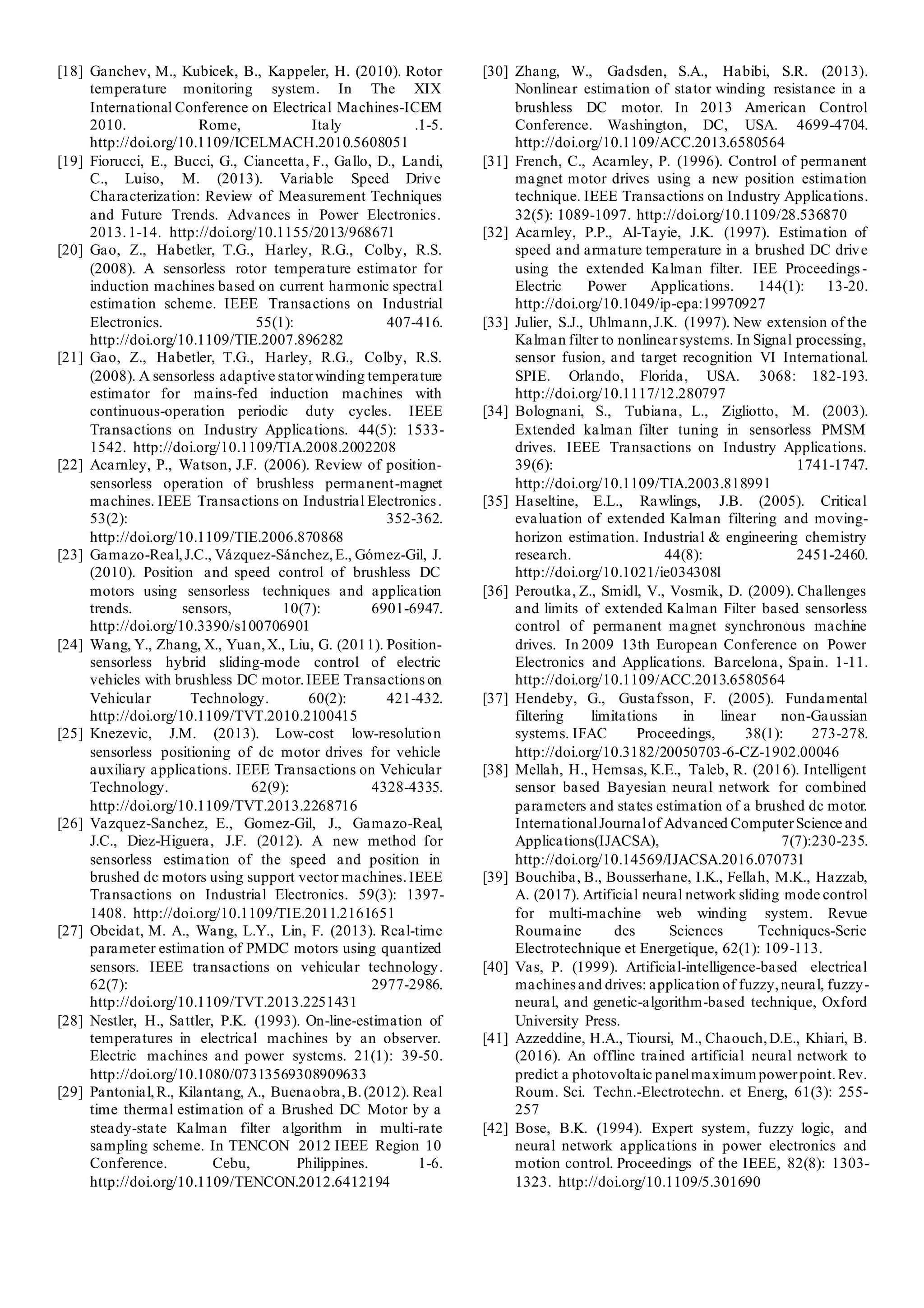[18] Ganchev, M., Kubicek, B., Kappeler, H. (2010). Rotor
temperature monitoring system. In The XIX
International Conference on Electrical Machines-ICEM
2010. Rome, Italy .1-5.
http://doi.org/10.1109/ICELMACH.2010.5608051
[19] Fiorucci, E., Bucci, G., Ciancetta, F., Gallo, D., Landi,
C., Luiso, M. (2013). Variable Speed Drive
Characterization: Review of Measurement Techniques
and Future Trends. Advances in Power Electronics.
2013.1-14. http://doi.org/10.1155/2013/968671
[20] Gao, Z., Habetler, T.G., Harley, R.G., Colby, R.S.
(2008). A sensorless rotor temperature estimator for
induction machines based on current harmonic spectral
estimation scheme. IEEE Transactions on Industrial
Electronics. 55(1): 407-416.
http://doi.org/10.1109/TIE.2007.896282
[21] Gao, Z., Habetler, T.G., Harley, R.G., Colby, R.S.
(2008). A sensorless adaptive statorwinding temperature
estimator for mains-fed induction machines with
continuous-operation periodic duty cycles. IEEE
Transactions on Industry Applications. 44(5): 1533-
1542. http://doi.org/10.1109/TIA.2008.2002208
[22] Acarnley, P., Watson, J.F. (2006). Review of position-
sensorless operation of brushless permanent-magnet
machines. IEEE Transactions on Industrial Electronics.
53(2): 352-362.
http://doi.org/10.1109/TIE.2006.870868
[23] Gamazo-Real,J.C., Vázquez-Sánchez,E., Gómez-Gil, J.
(2010). Position and speed control of brushless DC
motors using sensorless techniques and application
trends. sensors, 10(7): 6901-6947.
http://doi.org/10.3390/s100706901
[24] Wang, Y., Zhang, X., Yuan,X., Liu, G. (2011). Position-
sensorless hybrid sliding-mode control of electric
vehicles with brushless DC motor.IEEE Transactions on
Vehicular Technology. 60(2): 421-432.
http://doi.org/10.1109/TVT.2010.2100415
[25] Knezevic, J.M. (2013). Low-cost low-resolution
sensorless positioning of dc motor drives for vehicle
auxiliary applications. IEEE Transactions on Vehicular
Technology. 62(9): 4328-4335.
http://doi.org/10.1109/TVT.2013.2268716
[26] Vazquez-Sanchez, E., Gomez-Gil, J., Gamazo-Real,
J.C., Diez-Higuera, J.F. (2012). A new method for
sensorless estimation of the speed and position in
brushed dc motors using support vector machines.IEEE
Transactions on Industrial Electronics. 59(3): 1397-
1408. http://doi.org/10.1109/TIE.2011.2161651
[27] Obeidat, M. A., Wang, L.Y., Lin, F. (2013). Real-time
parameter estimation of PMDC motors using quantized
sensors. IEEE transactions on vehicular technology.
62(7): 2977-2986.
http://doi.org/10.1109/TVT.2013.2251431
[28] Nestler, H., Sattler, P.K. (1993). On-line-estimation of
temperatures in electrical machines by an observer.
Electric machines and power systems. 21(1): 39-50.
http://doi.org/10.1080/07313569308909633
[29] Pantonial,R., Kilantang, A., Buenaobra,B.(2012). Real
time thermal estimation of a Brushed DC Motor by a
steady-state Kalman filter algorithm in multi-rate
sampling scheme. In TENCON 2012 IEEE Region 10
Conference. Cebu, Philippines. 1-6.
http://doi.org/10.1109/TENCON.2012.6412194
[30] Zhang, W., Gadsden, S.A., Habibi, S.R. (2013).
Nonlinear estimation of stator winding resistance in a
brushless DC motor. In 2013 American Control
Conference. Washington, DC, USA. 4699-4704.
http://doi.org/10.1109/ACC.2013.6580564
[31] French, C., Acarnley, P. (1996). Control of permanent
magnet motor drives using a new position estimation
technique. IEEE Transactions on Industry Applications.
32(5): 1089-1097. http://doi.org/10.1109/28.536870
[32] Acarnley, P.P., Al-Tayie, J.K. (1997). Estimation of
speed and armature temperature in a brushed DC drive
using the extended Kalman filter. IEE Proceedings-
Electric Power Applications. 144(1): 13-20.
http://doi.org/10.1049/ip-epa:19970927
[33] Julier, S.J., Uhlmann,J.K. (1997). New extension of the
Kalman filter to nonlinearsystems. In Signal processing,
sensor fusion, and target recognition VI International.
SPIE. Orlando, Florida, USA. 3068: 182-193.
http://doi.org/10.1117/12.280797
[34] Bolognani, S., Tubiana, L., Zigliotto, M. (2003).
Extended kalman filter tuning in sensorless PMSM
drives. IEEE Transactions on Industry Applications.
39(6): 1741-1747.
http://doi.org/10.1109/TIA.2003.818991
[35] Haseltine, E.L., Rawlings, J.B. (2005). Critical
evaluation of extended Kalman filtering and moving-
horizon estimation. Industrial & engineering chemistry
research. 44(8): 2451-2460.
http://doi.org/10.1021/ie034308l
[36] Peroutka, Z., Smidl, V., Vosmik, D. (2009). Challenges
and limits of extended Kalman Filter based sensorless
control of permanent magnet synchronous machine
drives. In 2009 13th European Conference on Power
Electronics and Applications. Barcelona, Spain. 1-11.
http://doi.org/10.1109/ACC.2013.6580564
[37] Hendeby, G., Gustafsson, F. (2005). Fundamental
filtering limitations in linear non-Gaussian
systems. IFAC Proceedings, 38(1): 273-278.
http://doi.org/10.3182/20050703-6-CZ-1902.00046
[38] Mellah, H., Hemsas, K.E., Taleb, R. (2016). Intelligent
sensor based Bayesian neural network for combined
parameters and states estimation of a brushed dc motor.
InternationalJournalof Advanced ComputerScience and
Applications(IJACSA), 7(7):230-235.
http://doi.org/10.14569/IJACSA.2016.070731
[39] Bouchiba, B., Bousserhane, I.K., Fellah, M.K., Hazzab,
A. (2017). Artificial neural network sliding mode control
for multi-machine web winding system. Revue
Roumaine des Sciences Techniques-Serie
Electrotechnique et Energetique, 62(1): 109-113.
[40] Vas, P. (1999). Artificial-intelligence-based electrical
machines and drives: application of fuzzy,neural, fuzzy-
neural, and genetic-algorithm-based technique, Oxford
University Press.
[41] Azzeddine, H.A., Tioursi, M., Chaouch,D.E., Khiari, B.
(2016). An offline trained artificial neural network to
predict a photovoltaic panelmaximumpowerpoint.Rev.
Roum. Sci. Techn.-Electrotechn. et Energ, 61(3): 255-
257
[42] Bose, B.K. (1994). Expert system, fuzzy logic, and
neural network applications in power electronics and
motion control. Proceedings of the IEEE, 82(8): 1303-
1323. http://doi.org/10.1109/5.301690
 