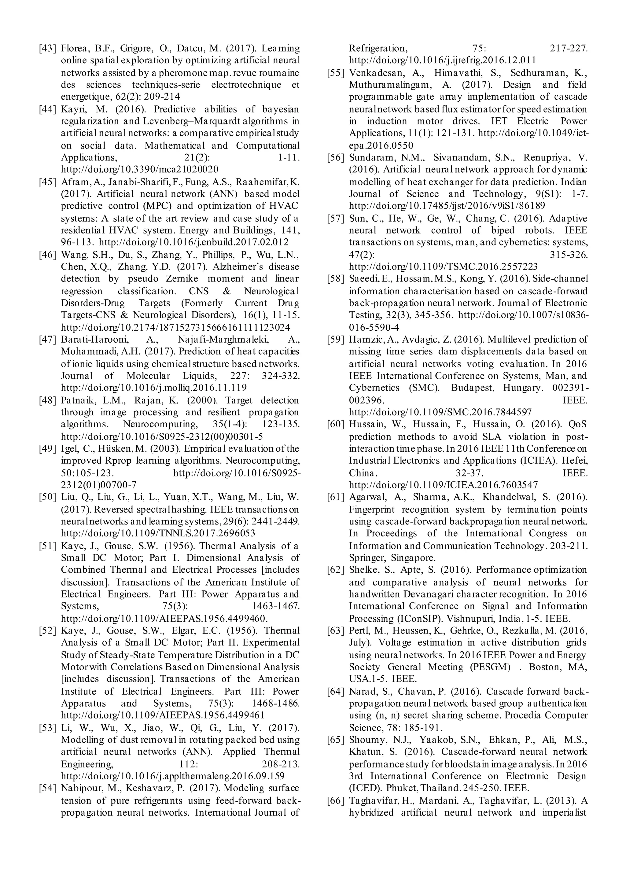 [43] Florea, B.F., Grigore, O., Datcu, M. (2017). Learning
online spatial exploration by optimizing artificial neural
networks assisted by a pheromone map.revue roumaine
des sciences techniques-serie electrotechnique et
energetique, 62(2): 209-214
[44] Kayri, M. (2016). Predictive abilities of bayesian
regularization and Levenberg–Marquardt algorithms in
artificial neural networks: a comparative empiricalstudy
on social data. Mathematical and Computational
Applications, 21(2): 1-11.
http://doi.org/10.3390/mca21020020
[45] Afram,A., Janabi-Sharifi,F., Fung, A.S., Raahemifar,K.
(2017). Artificial neural network (ANN) based model
predictive control (MPC) and optimization of HVAC
systems: A state of the art review and case study of a
residential HVAC system. Energy and Buildings, 141,
96-113. http://doi.org/10.1016/j.enbuild.2017.02.012
[46] Wang, S.H., Du, S., Zhang, Y., Phillips, P., Wu, L.N.,
Chen, X.Q., Zhang, Y.D. (2017). Alzheimer’s disease
detection by pseudo Zernike moment and linear
regression classification. CNS & Neurologica l
Disorders-Drug Targets (Formerly Current Drug
Targets-CNS & Neurological Disorders), 16(1), 11-15.
http://doi.org/10.2174/1871527315666161111123024
[47] Barati-Harooni, A., Najafi-Marghmaleki, A.,
Mohammadi, A.H. (2017). Prediction of heat capacities
of ionic liquids using chemicalstructure based networks.
Journal of Molecular Liquids, 227: 324-332.
http://doi.org/10.1016/j.molliq.2016.11.119
[48] Patnaik, L.M., Rajan, K. (2000). Target detection
through image processing and resilient propagation
algorithms. Neurocomputing, 35(1-4): 123-135.
http://doi.org/10.1016/S0925-2312(00)00301-5
[49] Igel, C., Hüsken,M. (2003). Empirical evaluation of the
improved Rprop learning algorithms. Neurocomputing,
50:105-123. http://doi.org/10.1016/S0925-
2312(01)00700-7
[50] Liu, Q., Liu, G., Li, L., Yuan, X.T., Wang, M., Liu, W.
(2017). Reversed spectralhashing. IEEE transactions on
neuralnetworks and learning systems,29(6): 2441-2449.
http://doi.org/10.1109/TNNLS.2017.2696053
[51] Kaye, J., Gouse, S.W. (1956). Thermal Analysis of a
Small DC Motor; Part I. Dimensional Analysis of
Combined Thermal and Electrical Processes [includes
discussion]. Transactions of the American Institute of
Electrical Engineers. Part III: Power Apparatus and
Systems, 75(3): 1463-1467.
http://doi.org/10.1109/AIEEPAS.1956.4499460.
[52] Kaye, J., Gouse, S.W., Elgar, E.C. (1956). Thermal
Analysis of a Small DC Motor; Part II. Experimental
Study of Steady-State Temperature Distribution in a DC
Motorwith Correlations Based on Dimensional Analysis
[includes discussion]. Transactions of the American
Institute of Electrical Engineers. Part III: Power
Apparatus and Systems, 75(3): 1468-1486.
http://doi.org/10.1109/AIEEPAS.1956.4499461
[53] Li, W., Wu, X., Jiao, W., Qi, G., Liu, Y. (2017).
Modelling of dust removal in rotating packed bed using
artificial neural networks (ANN). Applied Thermal
Engineering, 112: 208-213.
http://doi.org/10.1016/j.applthermaleng.2016.09.159
[54] Nabipour, M., Keshavarz, P. (2017). Modeling surface
tension of pure refrigerants using feed-forward back-
propagation neural networks. International Journal of
Refrigeration, 75: 217-227.
http://doi.org/10.1016/j.ijrefrig.2016.12.011
[55] Venkadesan, A., Himavathi, S., Sedhuraman, K.,
Muthuramalingam, A. (2017). Design and field
programmable gate array implementation of cascade
neuralnetwork based flux estimatorfor speed estimation
in induction motor drives. IET Electric Power
Applications, 11(1): 121-131. http://doi.org/10.1049/iet-
epa.2016.0550
[56] Sundaram, N.M., Sivanandam, S.N., Renupriya, V.
(2016). Artificial neural network approach for dynamic
modelling of heat exchanger for data prediction. Indian
Journal of Science and Technology, 9(S1): 1-7.
http://doi.org/10.17485/ijst/2016/v9iS1/86189
[57] Sun, C., He, W., Ge, W., Chang, C. (2016). Adaptive
neural network control of biped robots. IEEE
transactions on systems, man, and cybernetics: systems,
47(2): 315-326.
http://doi.org/10.1109/TSMC.2016.2557223
[58] Saeedi,E., Hossain,M.S., Kong, Y. (2016).Side-channel
information characterisation based on cascade-forward
back-propagation neural network. Journal of Electronic
Testing, 32(3), 345-356. http://doi.org/10.1007/s10836-
016-5590-4
[59] Hamzic,A., Avdagic, Z. (2016). Multilevel prediction of
missing time series dam displacements data based on
artificial neural networks voting evaluation. In 2016
IEEE International Conference on Systems, Man, and
Cybernetics (SMC). Budapest, Hungary. 002391-
002396. IEEE.
http://doi.org/10.1109/SMC.2016.7844597
[60] Hussain, W., Hussain, F., Hussain, O. (2016). QoS
prediction methods to avoid SLA violation in post-
interaction time phase.In 2016 IEEE 11th Conference on
Industrial Electronics and Applications (ICIEA). Hefei,
China. 32-37. IEEE.
http://doi.org/10.1109/ICIEA.2016.7603547
[61] Agarwal, A., Sharma, A.K., Khandelwal, S. (2016).
Fingerprint recognition system by termination points
using cascade-forward backpropagation neural network.
In Proceedings of the International Congress on
Information and Communication Technology. 203-211.
Springer, Singapore.
[62] Shelke, S., Apte, S. (2016). Performance optimization
and comparative analysis of neural networks for
handwritten Devanagari character recognition. In 2016
International Conference on Signal and Information
Processing (IConSIP). Vishnupuri, India, 1-5. IEEE.
[63] Pertl, M., Heussen, K., Gehrke, O., Rezkalla, M. (2016,
July). Voltage estimation in active distribution grids
using neural networks. In 2016 IEEE Power and Energy
Society General Meeting (PESGM) . Boston, MA,
USA.1-5. IEEE.
[64] Narad, S., Chavan, P. (2016). Cascade forward back-
propagation neural network based group authentication
using (n, n) secret sharing scheme. Procedia Computer
Science, 78: 185-191.
[65] Shoumy, N.J., Yaakob, S.N., Ehkan, P., Ali, M.S.,
Khatun, S. (2016). Cascade-forward neural network
performance study forbloodstain image analysis.In 2016
3rd International Conference on Electronic Design
(ICED). Phuket,Thailand.245-250. IEEE.
[66] Taghavifar, H., Mardani, A., Taghavifar, L. (2013). A
hybridized artificial neural network and imperialist
 
