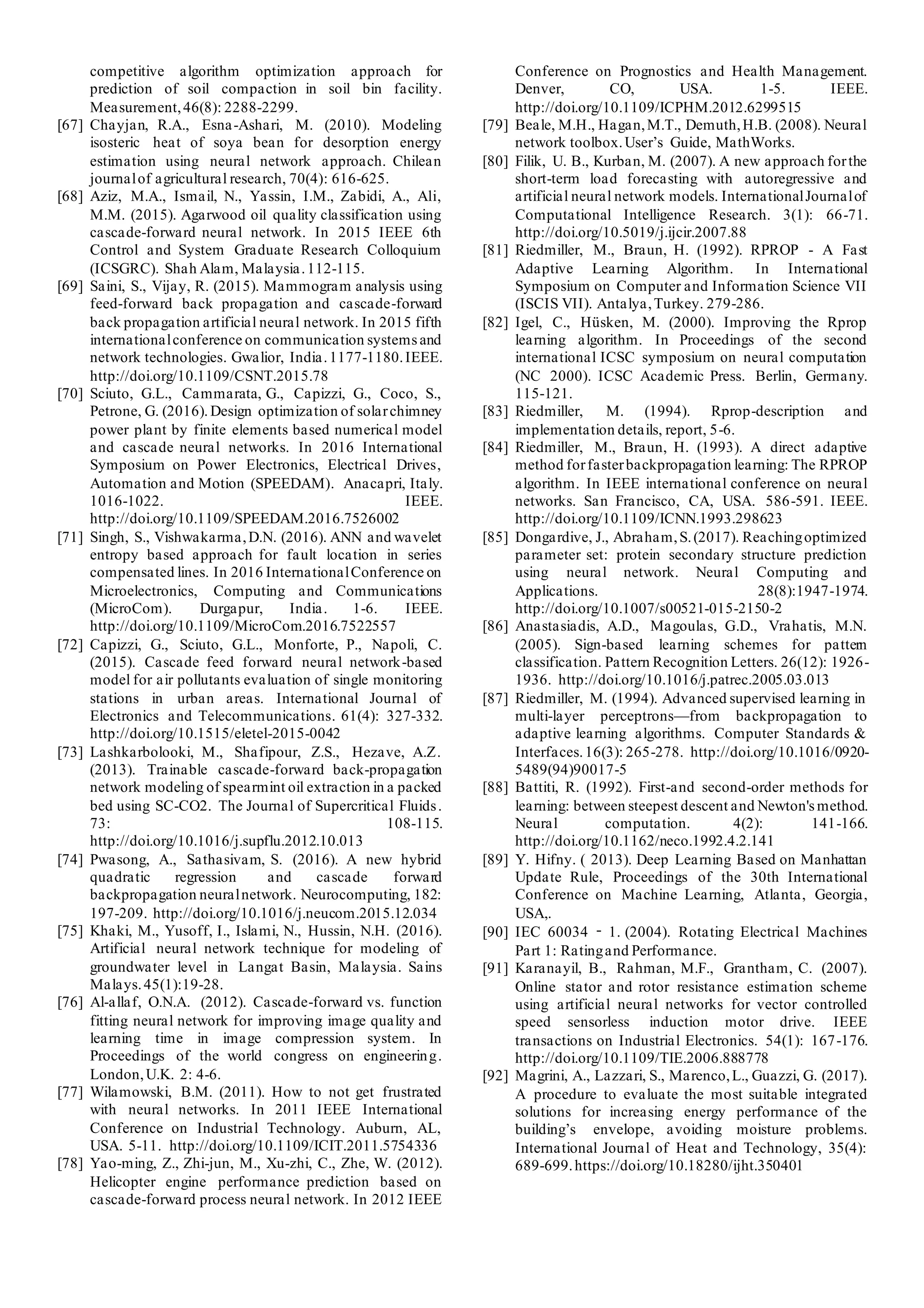 competitive algorithm optimization approach for
prediction of soil compaction in soil bin facility.
Measurement,46(8): 2288-2299.
[67] Chayjan, R.A., Esna-Ashari, M. (2010). Modeling
isosteric heat of soya bean for desorption energy
estimation using neural network approach. Chilean
journalof agricultural research, 70(4): 616-625.
[68] Aziz, M.A., Ismail, N., Yassin, I.M., Zabidi, A., Ali,
M.M. (2015). Agarwood oil quality classification using
cascade-forward neural network. In 2015 IEEE 6th
Control and System Graduate Research Colloquium
(ICSGRC). Shah Alam, Malaysia.112-115.
[69] Saini, S., Vijay, R. (2015). Mammogram analysis using
feed-forward back propagation and cascade-forward
back propagation artificial neural network. In 2015 fifth
internationalconference on communication systems and
network technologies. Gwalior, India.1177-1180.IEEE.
http://doi.org/10.1109/CSNT.2015.78
[70] Sciuto, G.L., Cammarata, G., Capizzi, G., Coco, S.,
Petrone, G. (2016). Design optimization of solarchimney
power plant by finite elements based numerical model
and cascade neural networks. In 2016 International
Symposium on Power Electronics, Electrical Drives,
Automation and Motion (SPEEDAM). Anacapri, Italy.
1016-1022. IEEE.
http://doi.org/10.1109/SPEEDAM.2016.7526002
[71] Singh, S., Vishwakarma,D.N. (2016). ANN and wavelet
entropy based approach for fault location in series
compensated lines. In 2016 InternationalConference on
Microelectronics, Computing and Communications
(MicroCom). Durgapur, India. 1-6. IEEE.
http://doi.org/10.1109/MicroCom.2016.7522557
[72] Capizzi, G., Sciuto, G.L., Monforte, P., Napoli, C.
(2015). Cascade feed forward neural network-based
model for air pollutants evaluation of single monitoring
stations in urban areas. International Journal of
Electronics and Telecommunications. 61(4): 327-332.
http://doi.org/10.1515/eletel-2015-0042
[73] Lashkarbolooki, M., Shafipour, Z.S., Hezave, A.Z.
(2013). Trainable cascade-forward back-propagation
network modeling of spearmint oil extraction in a packed
bed using SC-CO2. The Journal of Supercritical Fluids.
73: 108-115.
http://doi.org/10.1016/j.supflu.2012.10.013
[74] Pwasong, A., Sathasivam, S. (2016). A new hybrid
quadratic regression and cascade forward
backpropagation neuralnetwork. Neurocomputing, 182:
197-209. http://doi.org/10.1016/j.neucom.2015.12.034
[75] Khaki, M., Yusoff, I., Islami, N., Hussin, N.H. (2016).
Artificial neural network technique for modeling of
groundwater level in Langat Basin, Malaysia. Sains
Malays.45(1):19-28.
[76] Al-allaf, O.N.A. (2012). Cascade-forward vs. function
fitting neural network for improving image quality and
learning time in image compression system. In
Proceedings of the world congress on engineering.
London,U.K. 2: 4-6.
[77] Wilamowski, B.M. (2011). How to not get frustrated
with neural networks. In 2011 IEEE International
Conference on Industrial Technology. Auburn, AL,
USA. 5-11. http://doi.org/10.1109/ICIT.2011.5754336
[78] Yao-ming, Z., Zhi-jun, M., Xu-zhi, C., Zhe, W. (2012).
Helicopter engine performance prediction based on
cascade-forward process neural network. In 2012 IEEE
Conference on Prognostics and Health Management.
Denver, CO, USA. 1-5. IEEE.
http://doi.org/10.1109/ICPHM.2012.6299515
[79] Beale, M.H., Hagan,M.T., Demuth,H.B. (2008). Neural
network toolbox.User’s Guide, MathWorks.
[80] Filik, U. B., Kurban, M. (2007). A new approach forthe
short-term load forecasting with autoregressive and
artificial neural network models. InternationalJournalof
Computational Intelligence Research. 3(1): 66-71.
http://doi.org/10.5019/j.ijcir.2007.88
[81] Riedmiller, M., Braun, H. (1992). RPROP - A Fast
Adaptive Learning Algorithm. In International
Symposium on Computer and Information Science VII
(ISCIS VII). Antalya,Turkey. 279-286.
[82] Igel, C., Hüsken, M. (2000). Improving the Rprop
learning algorithm. In Proceedings of the second
international ICSC symposium on neural computation
(NC 2000). ICSC Academic Press. Berlin, Germany.
115-121.
[83] Riedmiller, M. (1994). Rprop-description and
implementation details, report, 5-6.
[84] Riedmiller, M., Braun, H. (1993). A direct adaptive
method forfasterbackpropagation learning: The RPROP
algorithm. In IEEE international conference on neural
networks. San Francisco, CA, USA. 586-591. IEEE.
http://doi.org/10.1109/ICNN.1993.298623
[85] Dongardive, J., Abraham,S.(2017). Reachingoptimized
parameter set: protein secondary structure prediction
using neural network. Neural Computing and
Applications. 28(8):1947-1974.
http://doi.org/10.1007/s00521-015-2150-2
[86] Anastasiadis, A.D., Magoulas, G.D., Vrahatis, M.N.
(2005). Sign-based learning schemes for pattern
classification. Pattern Recognition Letters. 26(12): 1926-
1936. http://doi.org/10.1016/j.patrec.2005.03.013
[87] Riedmiller, M. (1994). Advanced supervised learning in
multi-layer perceptrons—from backpropagation to
adaptive learning algorithms. Computer Standards &
Interfaces.16(3): 265-278. http://doi.org/10.1016/0920-
5489(94)90017-5
[88] Battiti, R. (1992). First-and second-order methods for
learning: between steepest descent and Newton'smethod.
Neural computation. 4(2): 141-166.
http://doi.org/10.1162/neco.1992.4.2.141
[89] Y. Hifny. ( 2013). Deep Learning Based on Manhattan
Update Rule, Proceedings of the 30th International
Conference on Machine Learning, Atlanta, Georgia,
USA,.
[90] IEC 60034 ‐ 1. (2004). Rotating Electrical Machines
Part 1: Ratingand Performance.
[91] Karanayil, B., Rahman, M.F., Grantham, C. (2007).
Online stator and rotor resistance estimation scheme
using artificial neural networks for vector controlled
speed sensorless induction motor drive. IEEE
transactions on Industrial Electronics. 54(1): 167-176.
http://doi.org/10.1109/TIE.2006.888778
[92] Magrini, A., Lazzari, S., Marenco,L., Guazzi, G. (2017).
A procedure to evaluate the most suitable integrated
solutions for increasing energy performance of the
building’s envelope, avoiding moisture problems.
International Journal of Heat and Technology, 35(4):
689-699.https://doi.org/10.18280/ijht.350401
 