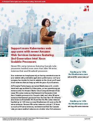 Support more Kubernetes web
app users with newer Amazon
Web Services instances featuring
2nd Generation Intel Xeon
Scalable Processors
Newer R5n series instances featuring Cascade Lake
processors handled more users than older R4 series
instances that used Broadwell processors
Your customers and employees rely on having consistent access to
your website with predictable application performance—so if your
company has decided to host its website on the cloud, you’ll need
cloud instances that can keep up with the pace of your business.
At Principled Technologies, we tested Weathervane 2.0, a multi-
tiered web app workload for Kubernetes, on two general-purpose
instance series for Amazon Elastic Cloud Compute (Amazon EC2):
newer R5n series instances that featured 2nd Generation Intel
Xeon Scalable processors (or, Cascade Lake), and older R4 series
instances that featured processors from the Intel Xeon E5 v4 family
(also known as Broadwell). We found that the R5n series instances
handled up to 1.85 times as many Weathervane 2.0 users as the R4
series instances. Because R5n series instances cost just 1.10 times
as much as R4 series instances, we determined that the Cascade
Lake processor-enabled instances are a better value for businesses.
Handle up to 1.49x
the Weathervane users
with large R5n series instances
*compared to older R4 series instances
Handle up to 1.85x
the Weathervane users
with small R5n series instances*
April 2021
Support more Kubernetes web app users with newer Amazon Web Services instances
featuring 2nd Generation Intel Xeon Scalable Processors
A Principled Technologies report: Hands-on testing. Real-world results.
 