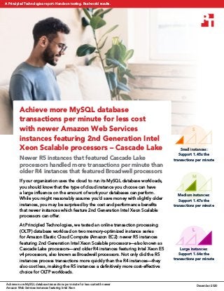 Small instances:
Support 1.45x the
transactions per minute
Medium instances:
Support 1.47x the
transactions per minute
Large instances:
Support 1.64x the
transactions per minute
S
M
L
Achieve more MySQL database
transactions per minute for less cost
with newer Amazon Web Services
instances featuring 2nd Generation Intel
Xeon Scalable processors – Cascade Lake
Newer R5 instances that featured Cascade Lake
processors handled more transactions per minute than
older R4 instances that featured Broadwell processors
If your organization uses the cloud to run its MySQL database workloads,
you should know that the type of cloud instance you choose can have
a large influence on the amount of work your databases can perform.
While you might reasonably assume you’d save money with slightly older
instances, you may be surprised by the cost and performance benefits
that newer instances which feature 2nd Generation Intel Xeon Scalable
processors can offer.
At Principled Technologies, we tested an online transaction processing
(OLTP) database workload on two memory-optimized instance series
for Amazon Elastic Cloud Compute (Amazon EC2): newer R5 instances
featuring 2nd Generation Intel Xeon Scalable processors—also known as
Cascade Lake processors—and older R4 instances featuring Intel Xeon E5
v4 processors, also known as Broadwell processors. Not only did the R5
instances process transactions more quickly than the R4 instances—they
also cost less, making the R5 instances a definitively more cost-effective
choice for OLTP workloads.
Achieve more MySQL database transactions per minute for less cost with newer
Amazon Web Services instances featuring Intel Xeon
December 2020
A Principled Technologies report: Hands-on testing. Real-world results.
 